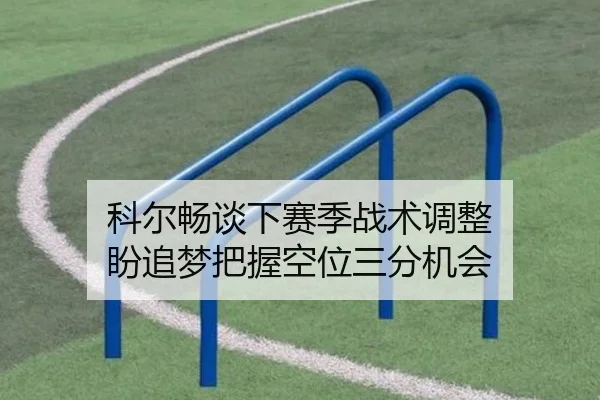 科尔畅谈下赛季战术调整 盼追梦把握空位三分机会 - Xingkong